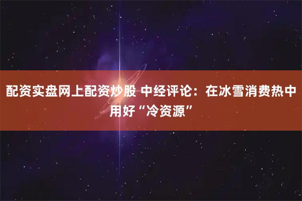配资实盘网上配资炒股 中经评论：在冰雪消费热中用好“冷资源”