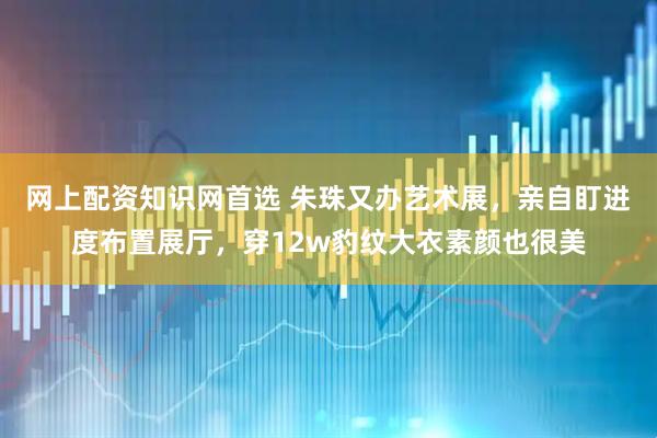 网上配资知识网首选 朱珠又办艺术展，亲自盯进度布置展厅，穿12w豹纹大衣素颜也很美