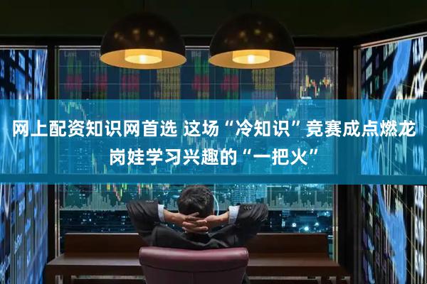 网上配资知识网首选 这场“冷知识”竞赛成点燃龙岗娃学习兴趣的“一把火”