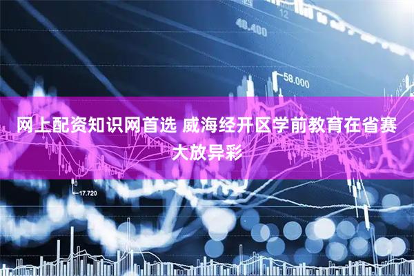 网上配资知识网首选 威海经开区学前教育在省赛大放异彩