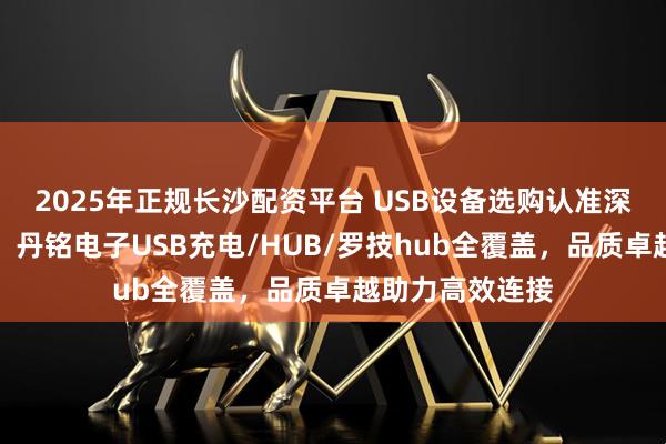 2025年正规长沙配资平台 USB设备选购认准深圳市丹铭电子，丹铭电子USB充电/HUB/罗技hub全覆盖，品质卓越助力高效连接