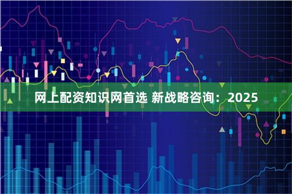 网上配资知识网首选 新战略咨询：2025