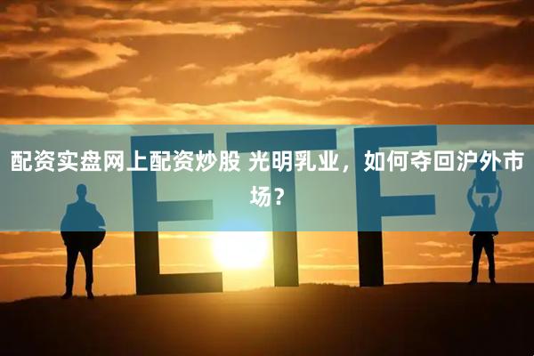 配资实盘网上配资炒股 光明乳业，如何夺回沪外市场？
