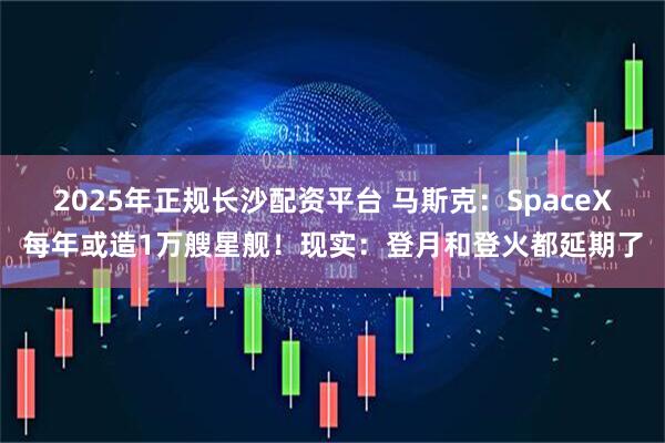 2025年正规长沙配资平台 马斯克：SpaceX每年或造1万艘星舰！现实：登月和登火都延期了