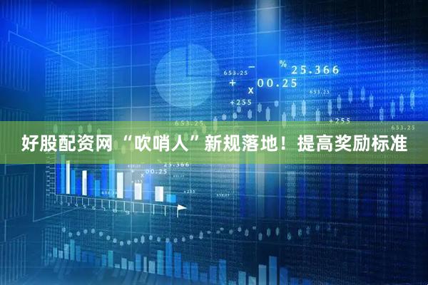 好股配资网 “吹哨人”新规落地！提高奖励标准