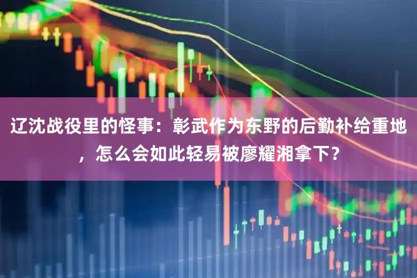 辽沈战役里的怪事：彰武作为东野的后勤补给重地，怎么会如此轻易被廖耀湘拿下？
