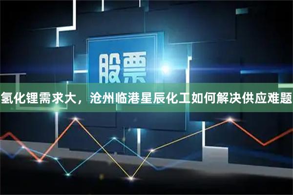 氢化锂需求大，沧州临港星辰化工如何解决供应难题