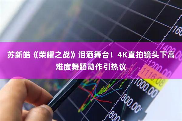 苏新皓《荣耀之战》泪洒舞台！4K直拍镜头下高难度舞蹈动作引热议