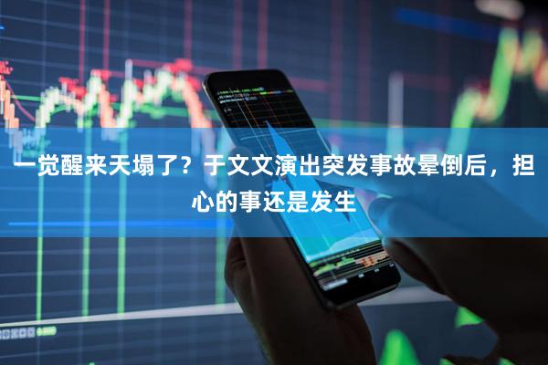 一觉醒来天塌了？于文文演出突发事故晕倒后，担心的事还是发生
