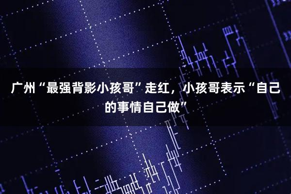 广州“最强背影小孩哥”走红，小孩哥表示“自己的事情自己做”