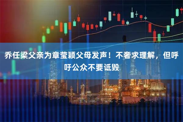 乔任梁父亲为章莹颖父母发声！不奢求理解，但呼吁公众不要诋毁