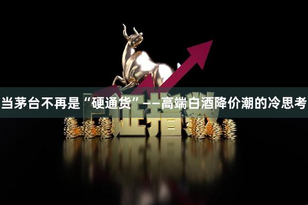 当茅台不再是“硬通货”——高端白酒降价潮的冷思考