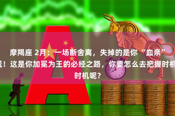 摩羯座 2月：一场断舍离，失掉的是你 “血亲”别慌！这是你加冕为王的必经之路，你要怎么去把握时机呢？
