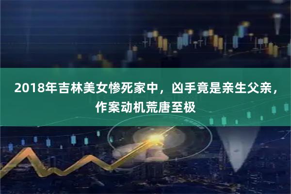 2018年吉林美女惨死家中，凶手竟是亲生父亲，作案动机荒唐至极