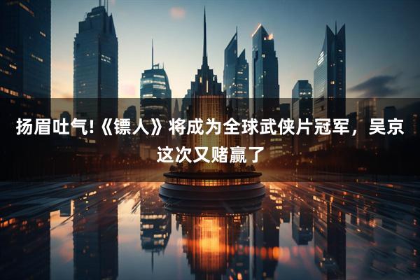 扬眉吐气!《镖人》将成为全球武侠片冠军，吴京这次又赌赢了