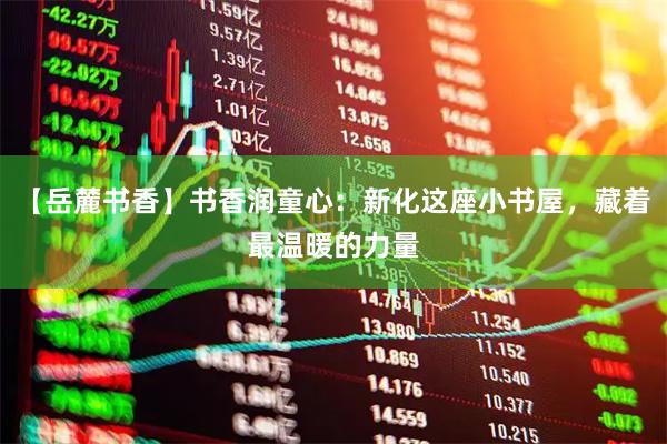 【岳麓书香】书香润童心：新化这座小书屋，藏着最温暖的力量