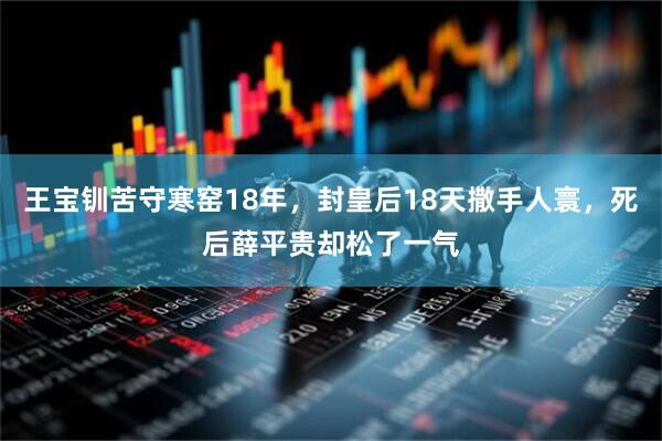 王宝钏苦守寒窑18年,封皇后18天撒手人寰,死后薛平贵却松了一气