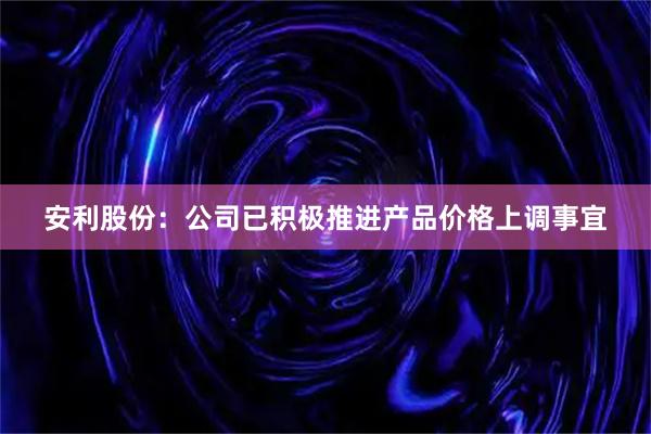 安利股份：公司已积极推进产品价格上调事宜