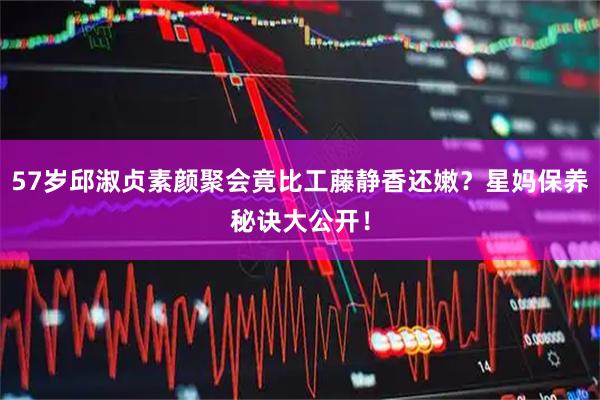 57岁邱淑贞素颜聚会竟比工藤静香还嫩？星妈保养秘诀大公开！