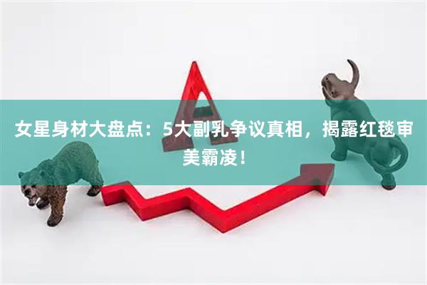 女星身材大盘点：5大副乳争议真相，揭露红毯审美霸凌！
