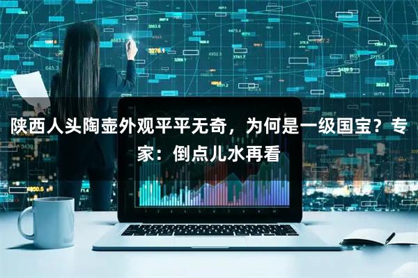 陕西人头陶壶外观平平无奇，为何是一级国宝？专家：倒点儿水再看