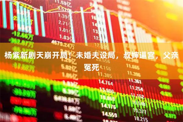 杨紫新剧天崩开局！未婚夫设局，叔婶逼宫，父亲冤死