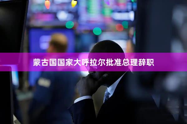 蒙古国国家大呼拉尔批准总理辞职