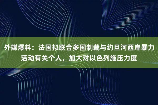 外媒爆料:法国拟联合多国制裁与约旦河西岸暴力活动有关个人,加大对以色列施压力度