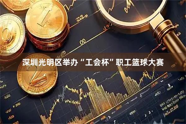 深圳光明区举办“工会杯”职工篮球大赛