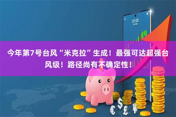 今年第7号台风“米克拉”生成！最强可达超强台风级！路径尚有不确定性！