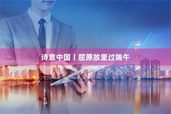 诗意中国丨屈原故里过端午