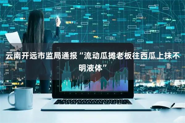 云南开远市监局通报“流动瓜摊老板往西瓜上抹不明液体”